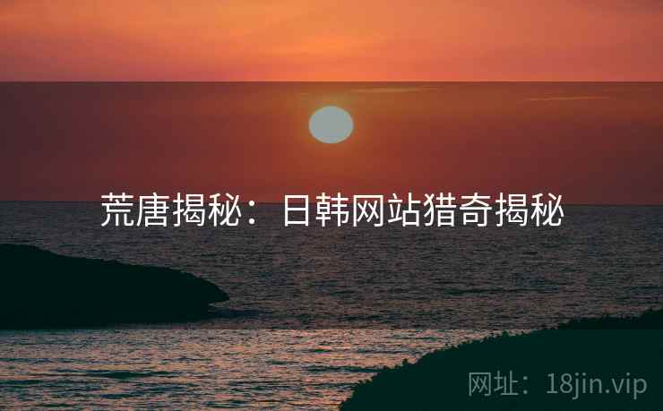 荒唐揭秘：日韩网站猎奇揭秘  第2张