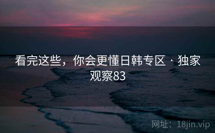 看完这些，你会更懂日韩专区 · 独家观察83