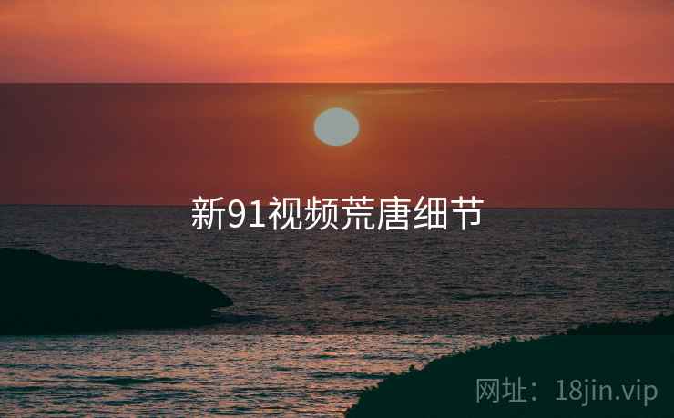 新91视频荒唐细节