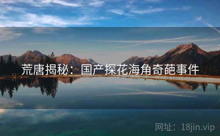 荒唐揭秘：国产探花海角奇葩事件