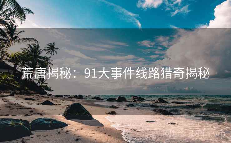 荒唐揭秘：91大事件线路猎奇揭秘