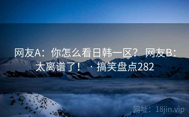 网友A：你怎么看日韩一区？ 网友B：太离谱了！ · 搞笑盘点282