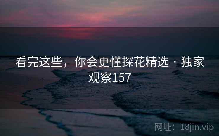 看完这些，你会更懂探花精选 · 独家观察157