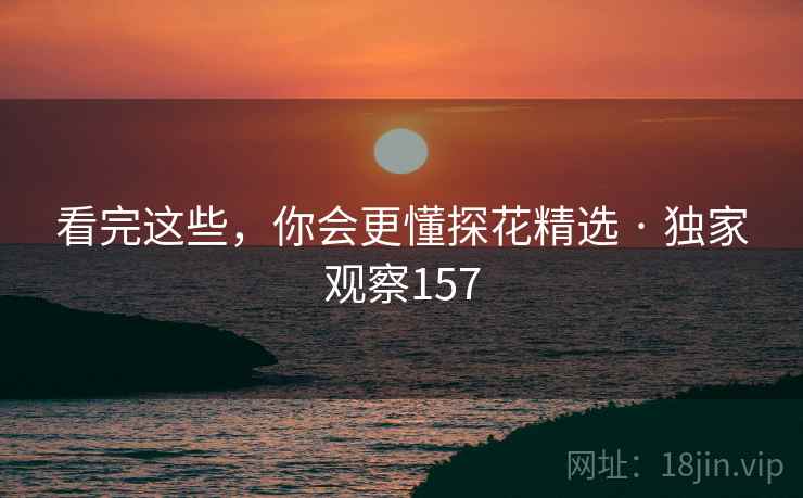 看完这些，你会更懂探花精选 · 独家观察157