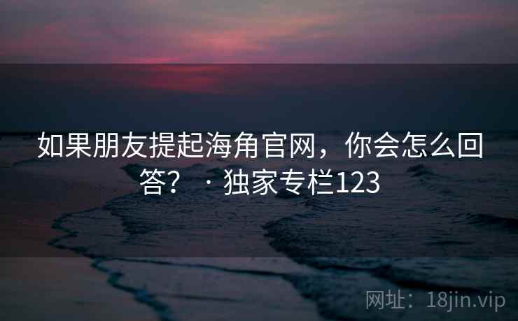 如果朋友提起海角官网，你会怎么回答？ · 独家专栏123
