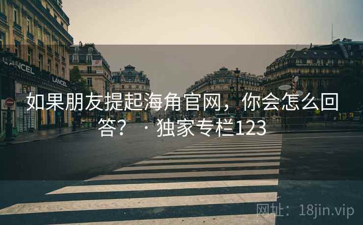 如果朋友提起海角官网，你会怎么回答？ · 独家专栏123